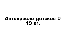 Автокресло детское 0-19 кг.